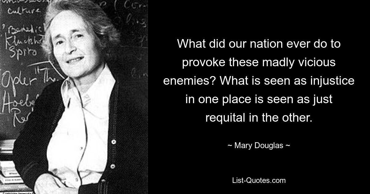 What did our nation ever do to provoke these madly vicious enemies? What is seen as injustice in one place is seen as just requital in the other. — © Mary Douglas