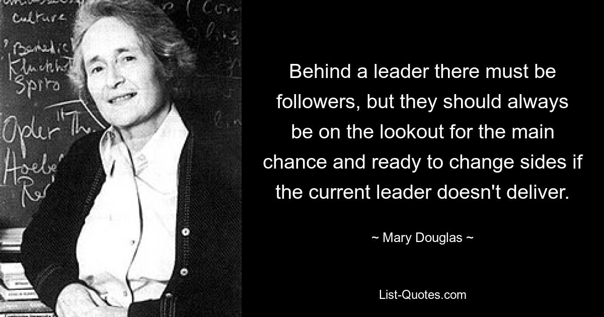 Behind a leader there must be followers, but they should always be on the lookout for the main chance and ready to change sides if the current leader doesn't deliver. — © Mary Douglas