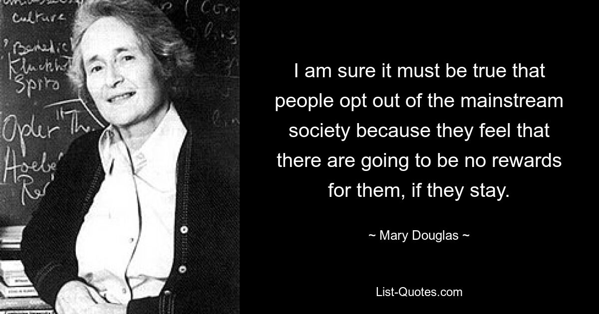 Я уверен, что это правда, что люди отказываются от основного общества, потому что чувствуют, что если они останутся, им не будет никакого вознаграждения. — © Мэри Дуглас 