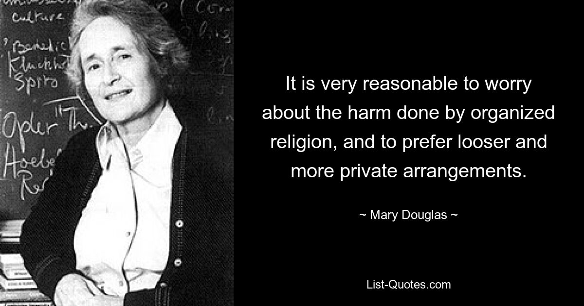 It is very reasonable to worry about the harm done by organized religion, and to prefer looser and more private arrangements. — © Mary Douglas