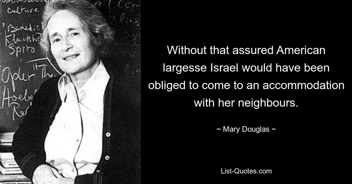 Without that assured American largesse Israel would have been obliged to come to an accommodation with her neighbours. — © Mary Douglas