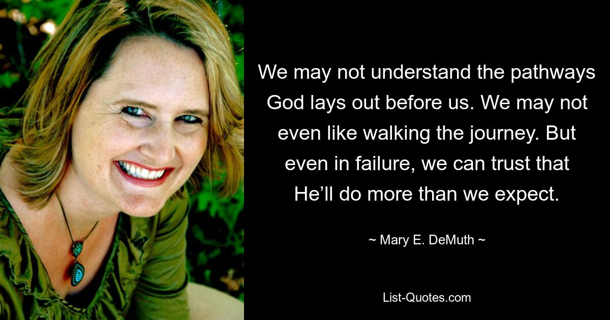 We may not understand the pathways God lays out before us. We may not even like walking the journey. But even in failure, we can trust that He’ll do more than we expect. — © Mary E. DeMuth