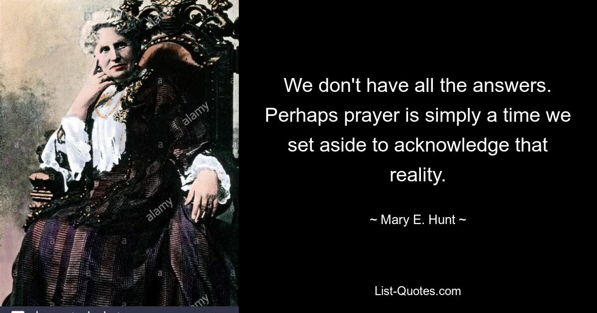 We don't have all the answers. Perhaps prayer is simply a time we set aside to acknowledge that reality. — © Mary E. Hunt