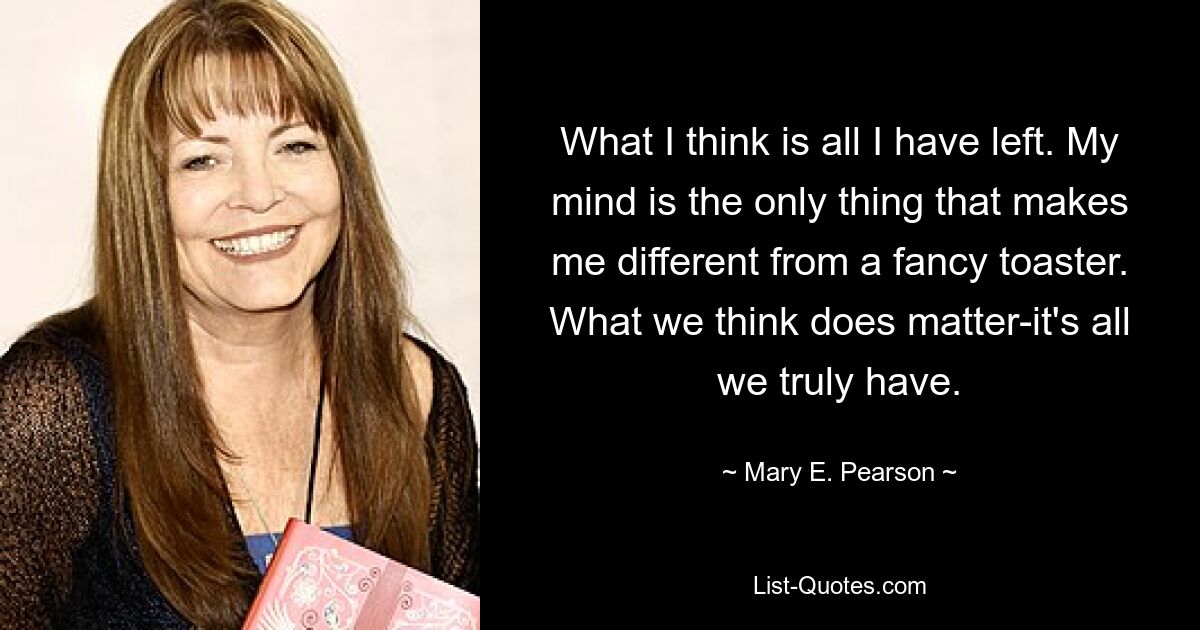 What I think is all I have left. My mind is the only thing that makes me different from a fancy toaster. What we think does matter-it's all we truly have. — © Mary E. Pearson