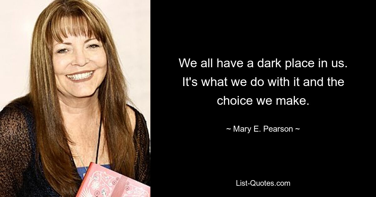 We all have a dark place in us. It's what we do with it and the choice we make. — © Mary E. Pearson