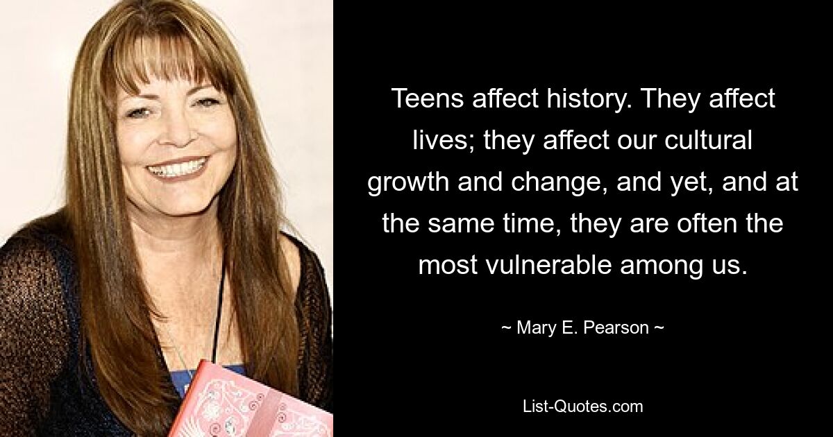 Teens affect history. They affect lives; they affect our cultural growth and change, and yet, and at the same time, they are often the most vulnerable among us. — © Mary E. Pearson