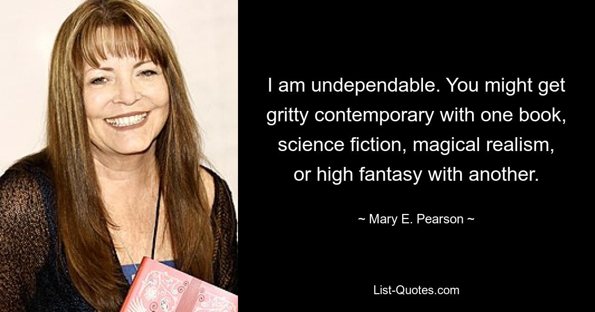 I am undependable. You might get gritty contemporary with one book, science fiction, magical realism, or high fantasy with another. — © Mary E. Pearson