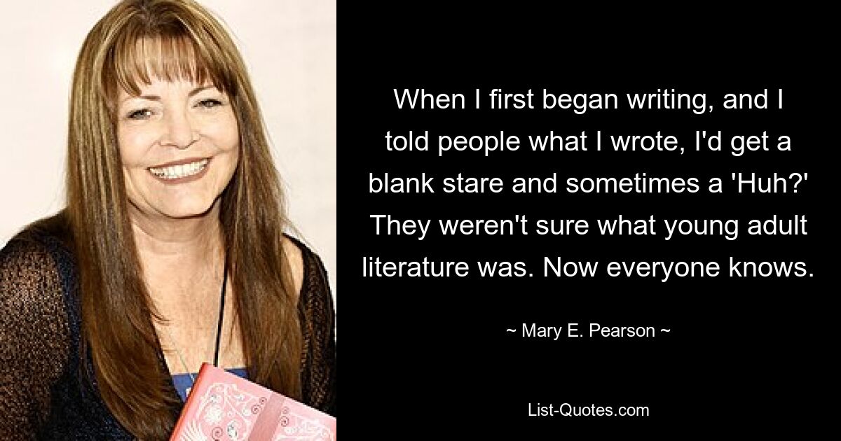 When I first began writing, and I told people what I wrote, I'd get a blank stare and sometimes a 'Huh?' They weren't sure what young adult literature was. Now everyone knows. — © Mary E. Pearson