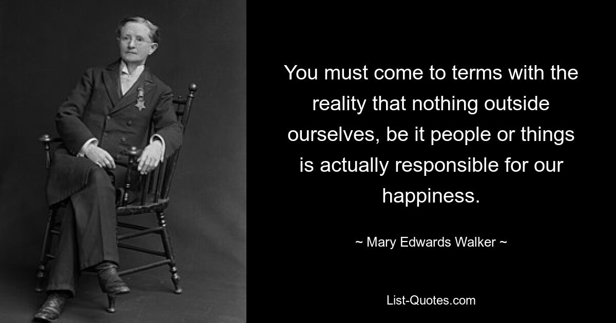 You must come to terms with the reality that nothing outside ourselves, be it people or things is actually responsible for our happiness. — © Mary Edwards Walker