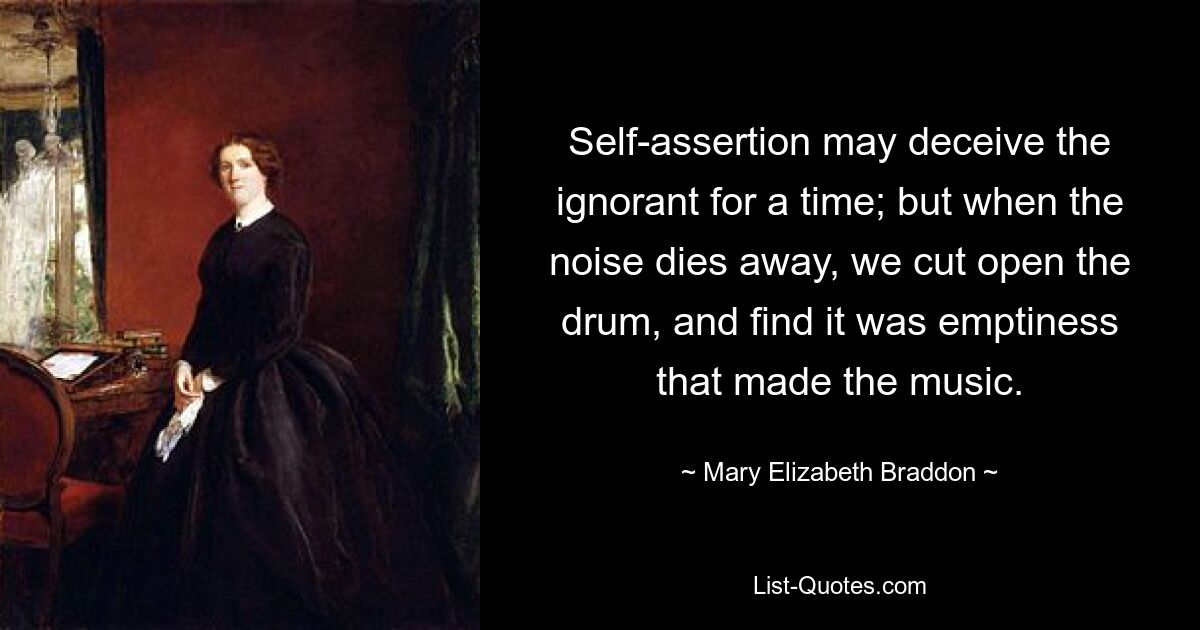 Self-assertion may deceive the ignorant for a time; but when the noise dies away, we cut open the drum, and find it was emptiness that made the music. — © Mary Elizabeth Braddon