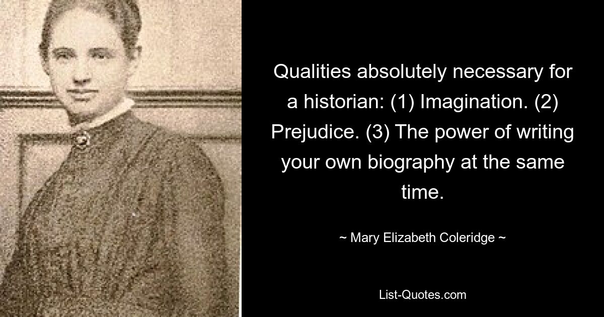 Qualities absolutely necessary for a historian: (1) Imagination. (2) Prejudice. (3) The power of writing your own biography at the same time. — © Mary Elizabeth Coleridge