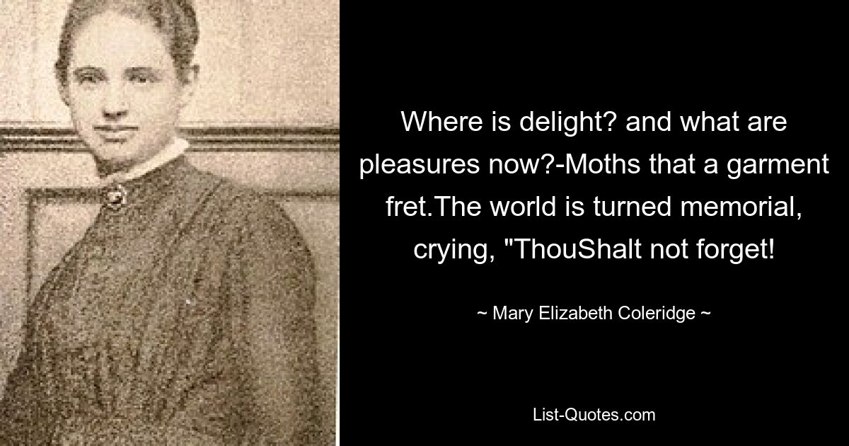 Where is delight? and what are pleasures now?-Moths that a garment fret.The world is turned memorial, crying, "ThouShalt not forget! — © Mary Elizabeth Coleridge