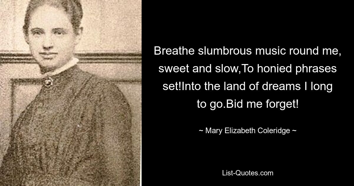 Breathe slumbrous music round me, sweet and slow,To honied phrases set!Into the land of dreams I long to go.Bid me forget! — © Mary Elizabeth Coleridge