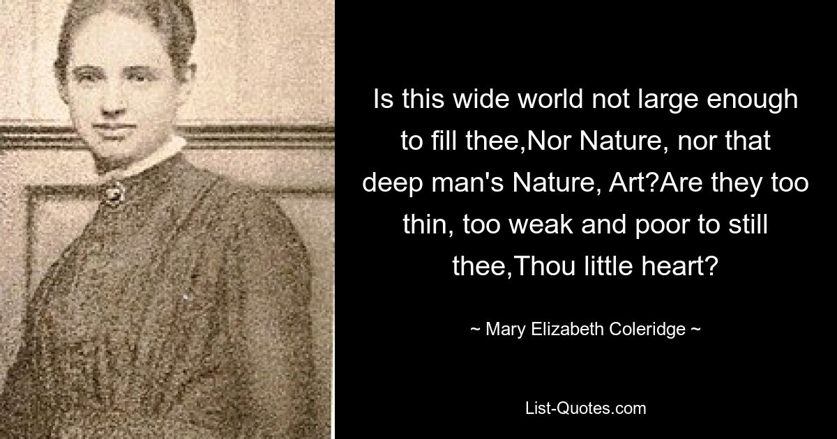 Is this wide world not large enough to fill thee,Nor Nature, nor that deep man's Nature, Art?Are they too thin, too weak and poor to still thee,Thou little heart? — © Mary Elizabeth Coleridge