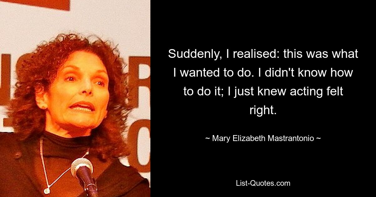 Suddenly, I realised: this was what I wanted to do. I didn't know how to do it; I just knew acting felt right. — © Mary Elizabeth Mastrantonio