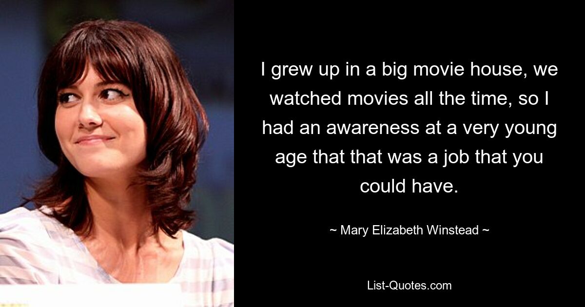 I grew up in a big movie house, we watched movies all the time, so I had an awareness at a very young age that that was a job that you could have. — © Mary Elizabeth Winstead