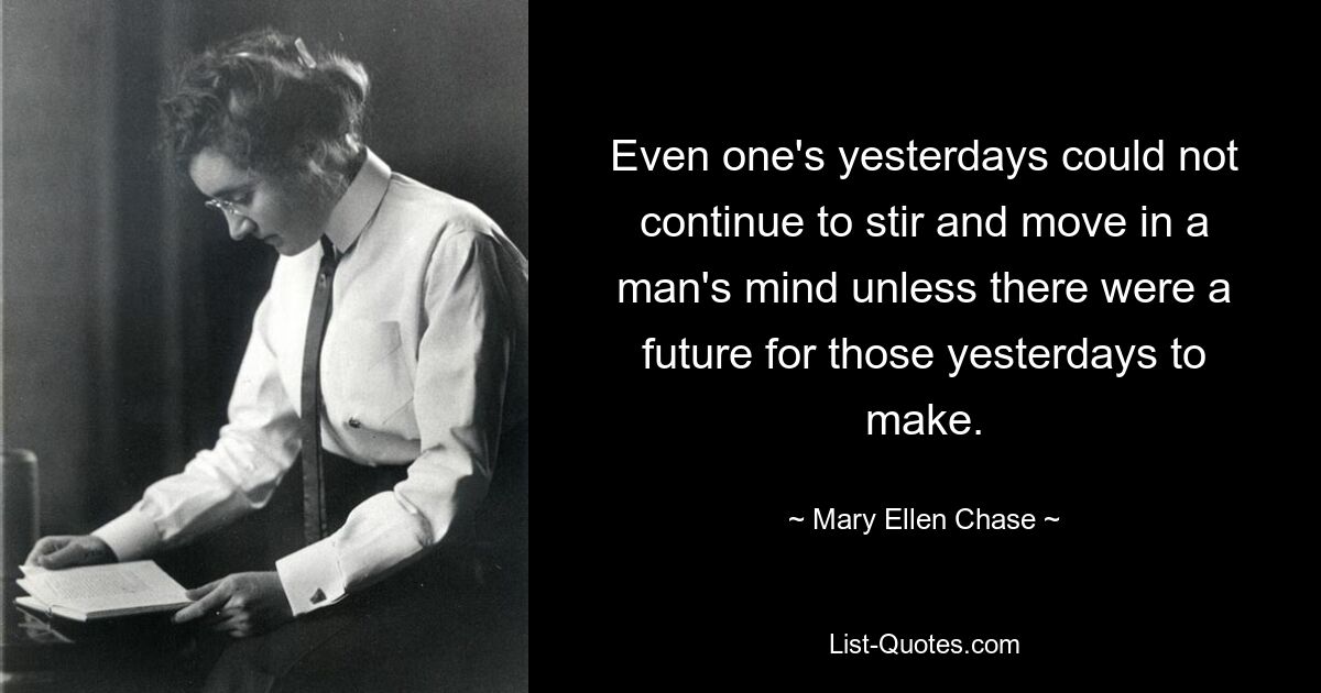 Even one's yesterdays could not continue to stir and move in a man's mind unless there were a future for those yesterdays to make. — © Mary Ellen Chase