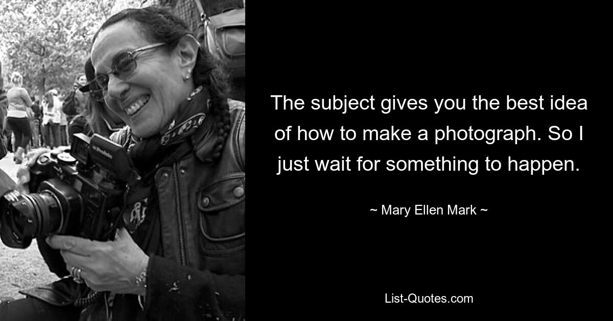 The subject gives you the best idea of how to make a photograph. So I just wait for something to happen. — © Mary Ellen Mark