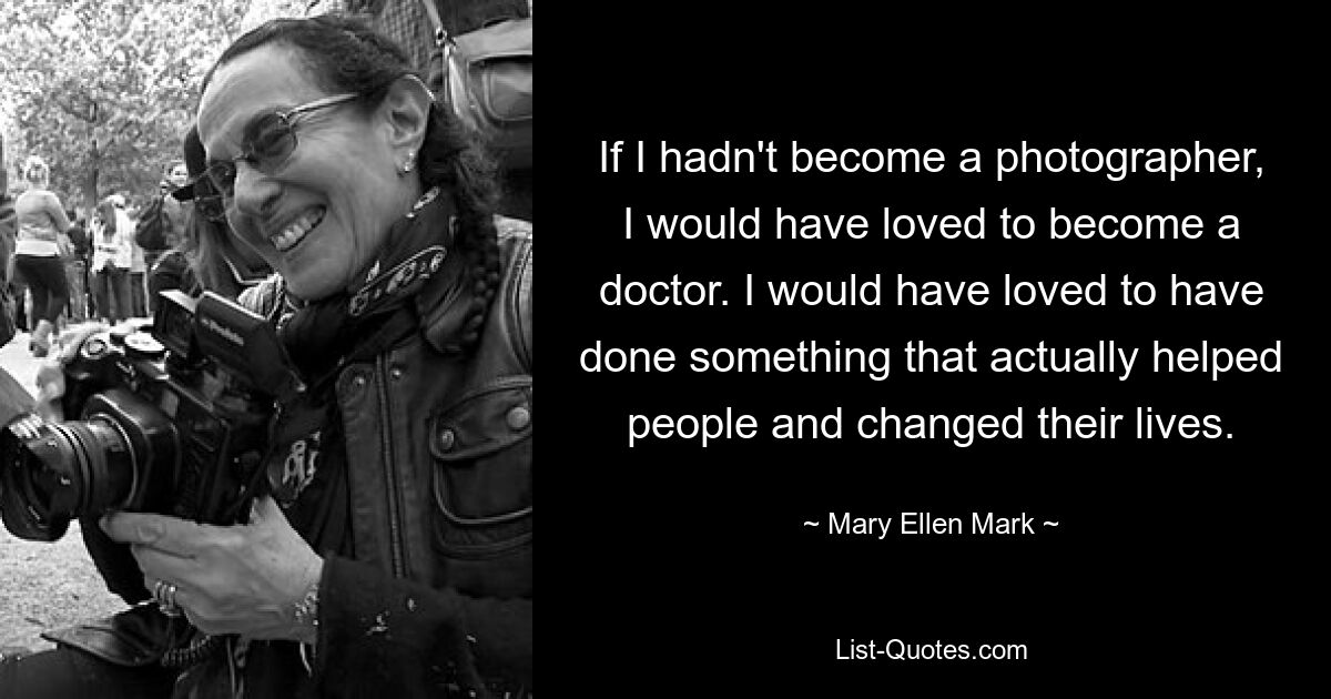 If I hadn't become a photographer, I would have loved to become a doctor. I would have loved to have done something that actually helped people and changed their lives. — © Mary Ellen Mark