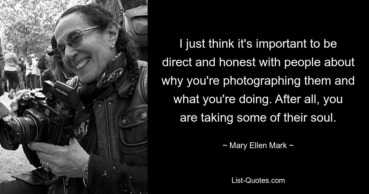 I just think it's important to be direct and honest with people about why you're photographing them and what you're doing. After all, you are taking some of their soul. — © Mary Ellen Mark