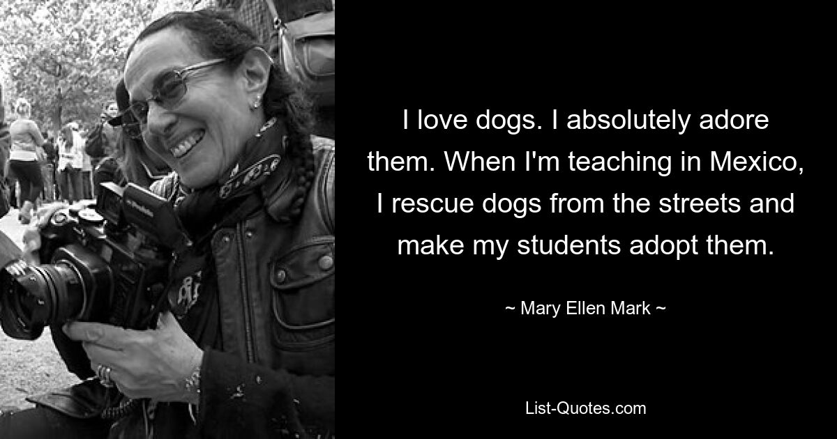 I love dogs. I absolutely adore them. When I'm teaching in Mexico, I rescue dogs from the streets and make my students adopt them. — © Mary Ellen Mark