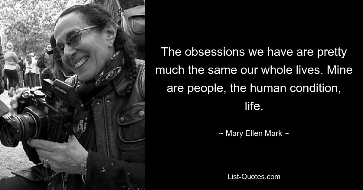 The obsessions we have are pretty much the same our whole lives. Mine are people, the human condition, life. — © Mary Ellen Mark