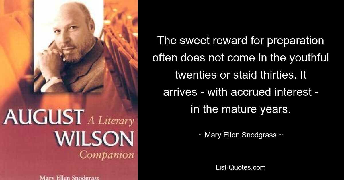 The sweet reward for preparation often does not come in the youthful twenties or staid thirties. It arrives - with accrued interest - in the mature years. — © Mary Ellen Snodgrass