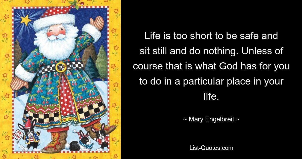 Life is too short to be safe and sit still and do nothing. Unless of course that is what God has for you to do in a particular place in your life. — © Mary Engelbreit