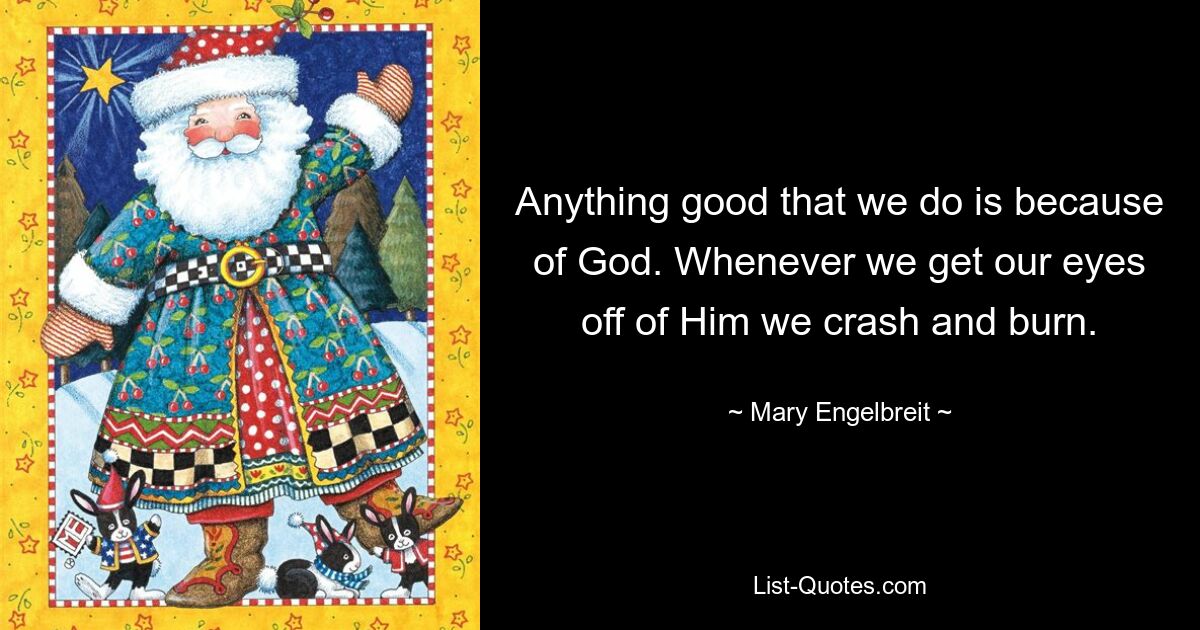 Anything good that we do is because of God. Whenever we get our eyes off of Him we crash and burn. — © Mary Engelbreit