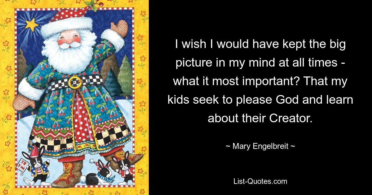 I wish I would have kept the big picture in my mind at all times - what it most important? That my kids seek to please God and learn about their Creator. — © Mary Engelbreit