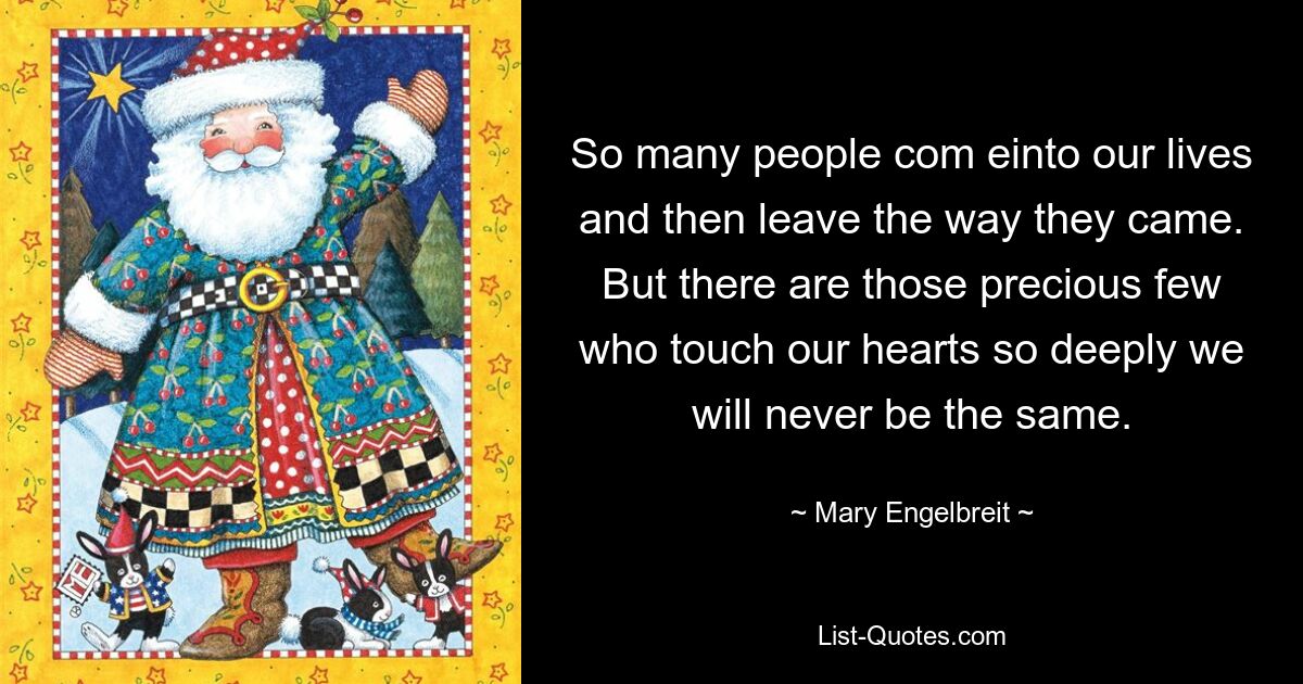 So many people com einto our lives and then leave the way they came. But there are those precious few who touch our hearts so deeply we will never be the same. — © Mary Engelbreit