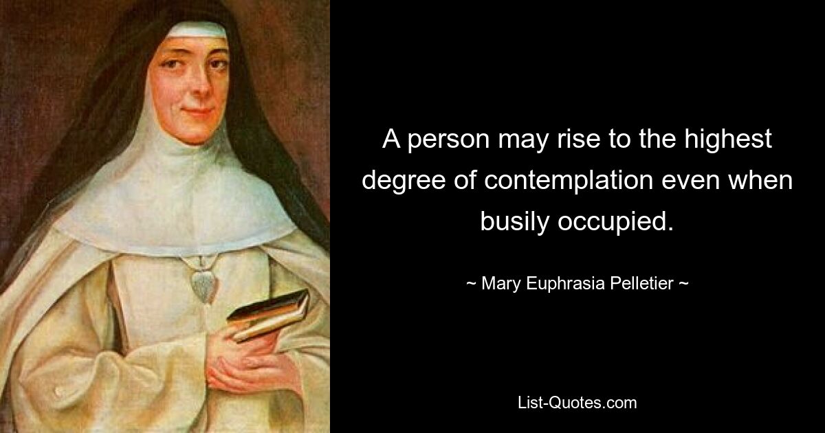 A person may rise to the highest degree of contemplation even when busily occupied. — © Mary Euphrasia Pelletier