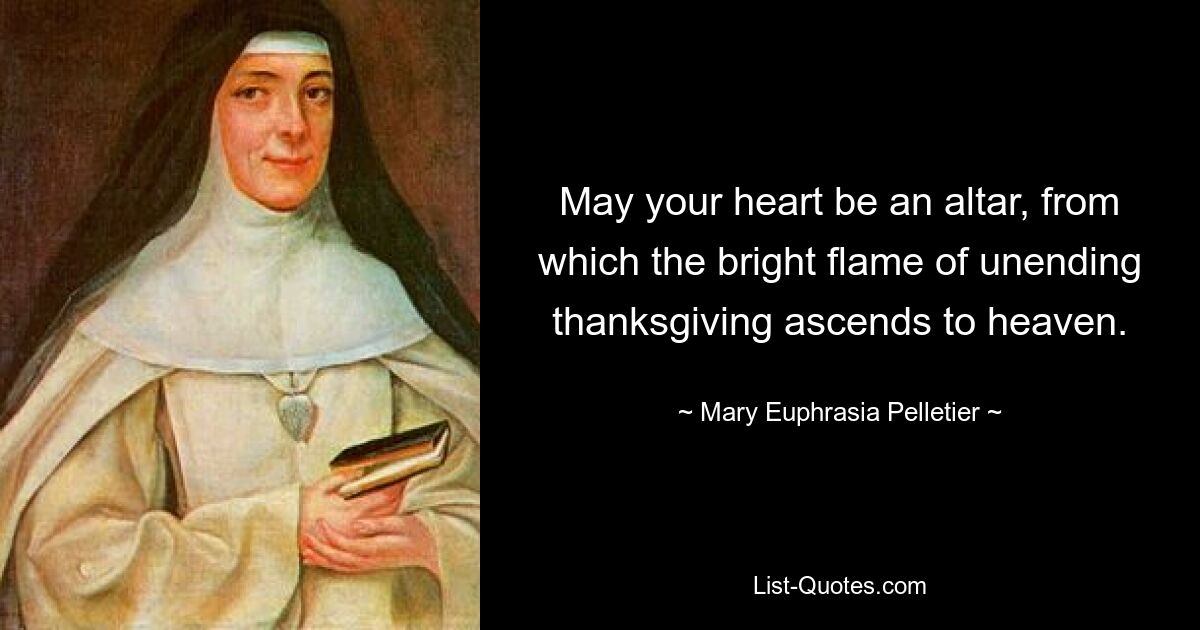 May your heart be an altar, from which the bright flame of unending thanksgiving ascends to heaven. — © Mary Euphrasia Pelletier