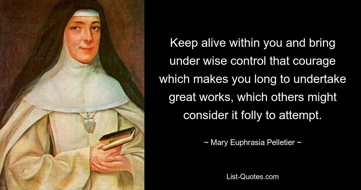 Keep alive within you and bring under wise control that courage which makes you long to undertake great works, which others might consider it folly to attempt. — © Mary Euphrasia Pelletier