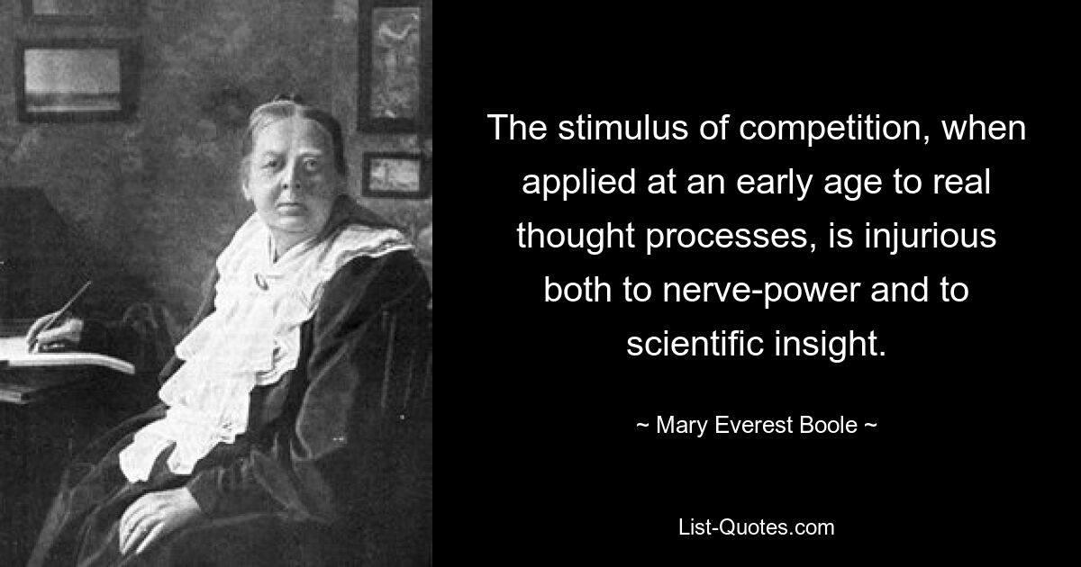 The stimulus of competition, when applied at an early age to real thought processes, is injurious both to nerve-power and to scientific insight. — © Mary Everest Boole