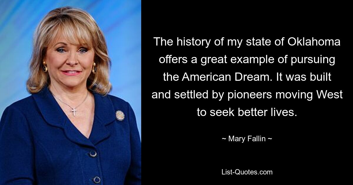 The history of my state of Oklahoma offers a great example of pursuing the American Dream. It was built and settled by pioneers moving West to seek better lives. — © Mary Fallin