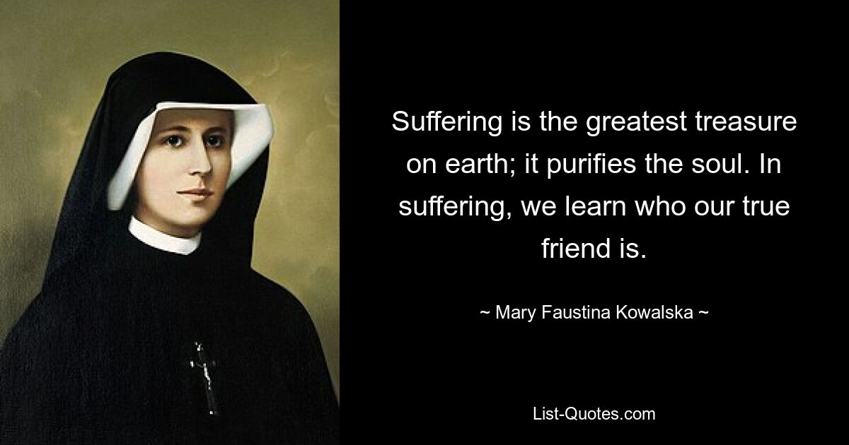 Suffering is the greatest treasure on earth; it purifies the soul. In suffering, we learn who our true friend is. — © Mary Faustina Kowalska