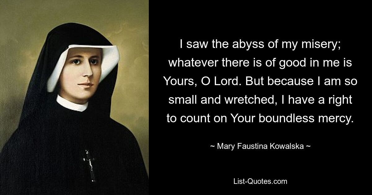 I saw the abyss of my misery; whatever there is of good in me is Yours, O Lord. But because I am so small and wretched, I have a right to count on Your boundless mercy. — © Mary Faustina Kowalska