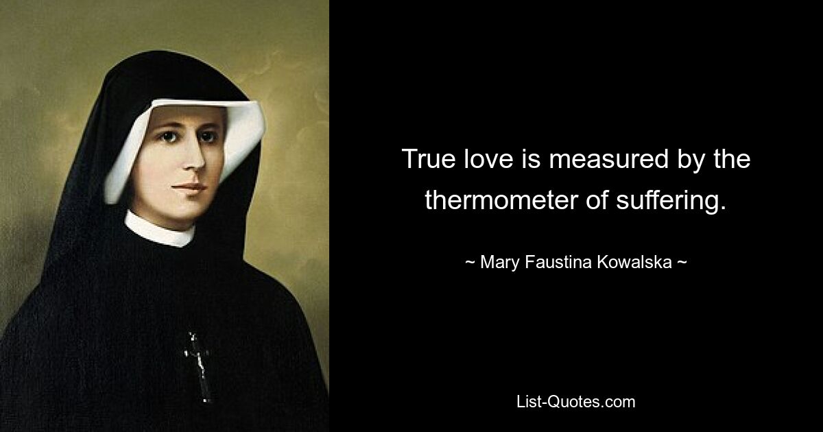 True love is measured by the thermometer of suffering. — © Mary Faustina Kowalska