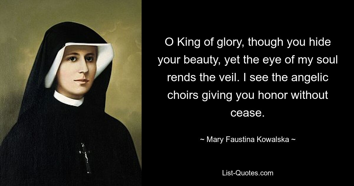 O King of glory, though you hide your beauty, yet the eye of my soul rends the veil. I see the angelic choirs giving you honor without cease. — © Mary Faustina Kowalska