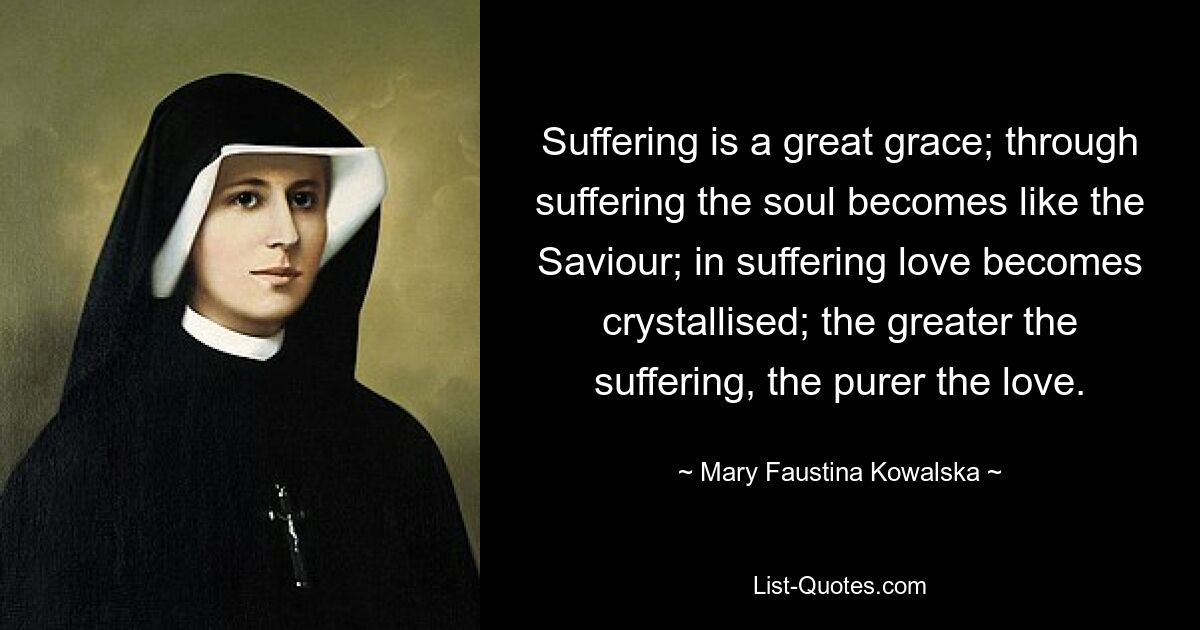 Suffering is a great grace; through suffering the soul becomes like the Saviour; in suffering love becomes crystallised; the greater the suffering, the purer the love. — © Mary Faustina Kowalska