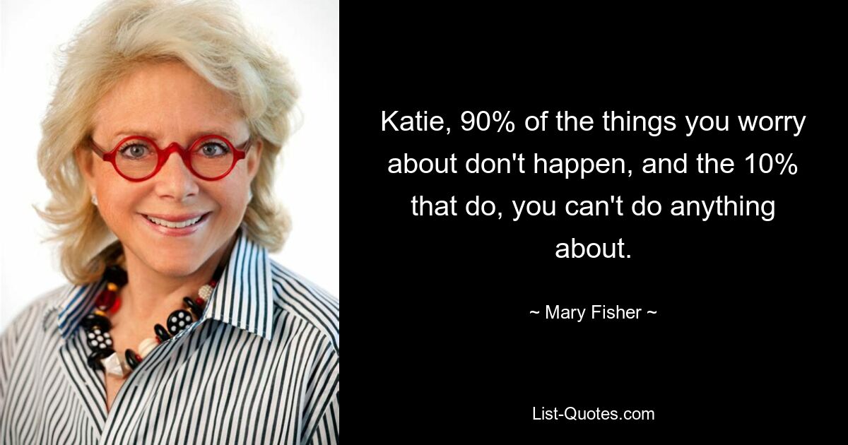 Katie, 90% of the things you worry about don't happen, and the 10% that do, you can't do anything about. — © Mary Fisher