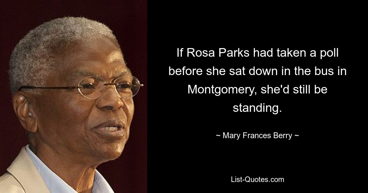 If Rosa Parks had taken a poll before she sat down in the bus in Montgomery, she'd still be standing. — © Mary Frances Berry