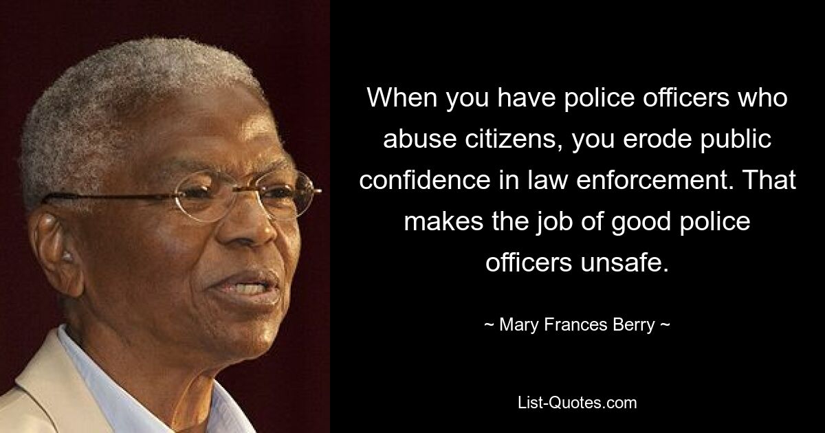 When you have police officers who abuse citizens, you erode public confidence in law enforcement. That makes the job of good police officers unsafe. — © Mary Frances Berry