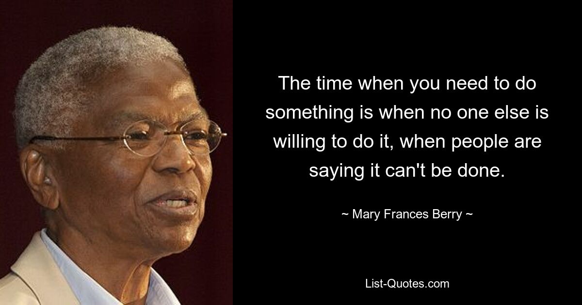 The time when you need to do something is when no one else is willing to do it, when people are saying it can't be done. — © Mary Frances Berry