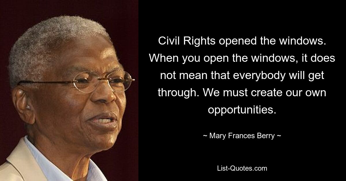 Civil Rights opened the windows. When you open the windows, it does not mean that everybody will get through. We must create our own opportunities. — © Mary Frances Berry