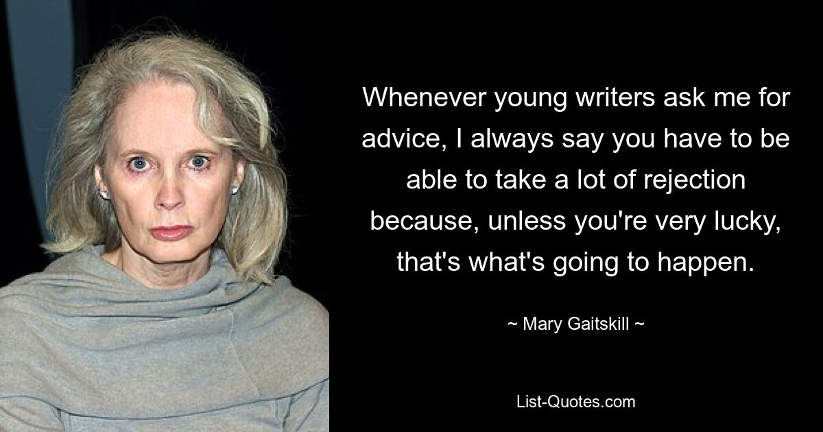 Whenever young writers ask me for advice, I always say you have to be able to take a lot of rejection because, unless you're very lucky, that's what's going to happen. — © Mary Gaitskill