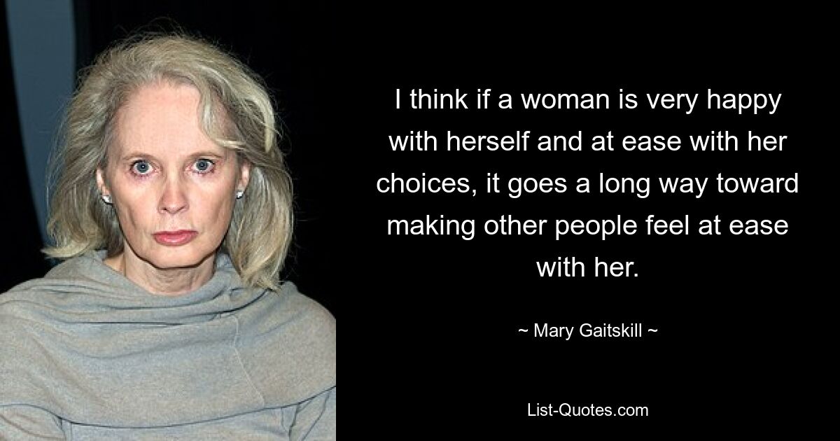 I think if a woman is very happy with herself and at ease with her choices, it goes a long way toward making other people feel at ease with her. — © Mary Gaitskill