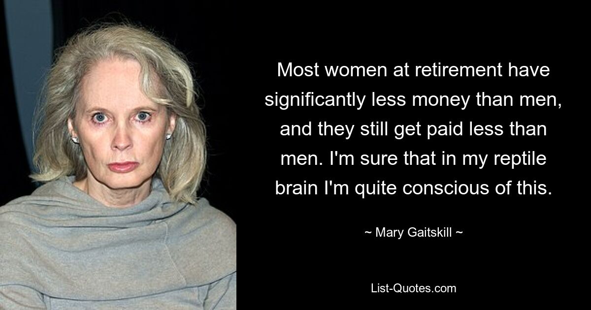 Most women at retirement have significantly less money than men, and they still get paid less than men. I'm sure that in my reptile brain I'm quite conscious of this. — © Mary Gaitskill