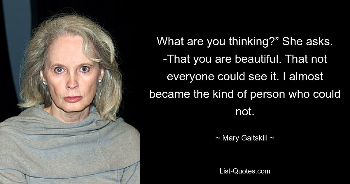 What are you thinking?” She asks. -That you are beautiful. That not everyone could see it. I almost became the kind of person who could not. — © Mary Gaitskill